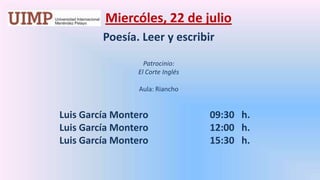 Miercóles, 22 de julio Poesía. Leer y escribir  Patrocinio: El Corte Inglés Aula: Riancho	       Luis García Montero		   09:30   h.	       Luis García Montero		   12:00   h.	       Luis García Montero		   15:30   h.