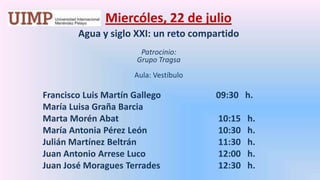 Miercóles, 22 de julio Agua y siglo XXI: un reto compartidoPatrocinio: Grupo Tragsa Aula: Vestíbulo 	Francisco Luis Martín Gallego	    	      09:30   h.	María Luisa Graña Barcia	Marta MorénAbat			       10:15   h.	María Antonia Pérez León		       10:30   h.	Julián Martínez Beltrán			       11:30   h.	Juan Antonio Arrese Luco 		       12:00   h.	Juan José MoraguesTerrades		       12:30   h.