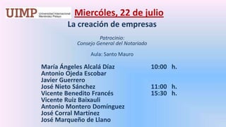 Miercóles, 22 de julio La creación de empresasPatrocinio: Consejo General del Notariado Aula: Santo Mauro 	       María Ángeles Alcalá Díaz		     10:00   h.	       Antonio Ojeda Escobar	       Javier Guerrero	       José Nieto Sánchez			     11:00   h.	       Vicente Benedito Francés		     15:30   h.	       Vicente Ruiz Baixauli	       Antonio Montero Domínguez	       José Corral Martínez	       José Marqueño de Llano