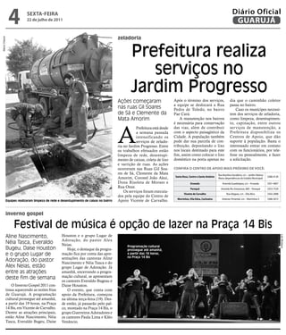 4         sextA-feiRA
                         22 de julho de 2011
                                                                                                                                                                           Diário Oficial
                                                                                                                                                                            GUARUJÁ

                                                                                     zeladoria
Marco Chacon




                                                                                             Prefeitura realiza
                                                                                                serviços no
                                                                                             Jardim Progresso
                                                                                     Ações começaram                     Após o término dos serviços,                    dia que o caminhão coletor
                                                                                                                         a equipe se deslocará a Rua                     passa no bairro.
                                                                                     nas ruas Gil Soares                 Pedro de Toledo, no bairro                          Caso os munícipes necessi-
                                                                                     de Sá e Clemente da                 Pae Cará.                                       tem dos serviços de zeladoria,
                                                                                     Mata Amorim                             A manutenção nos bairros                    como limpeza, desentupimen-
                                                                                                                         é necessária para conservação                   to, capinação, entre outros



                                                                                     A
                                                                                                 Prefeitura está desde   das vias, além de contribuir                    serviços de manutenção, a
                                                                                                 a semana passada        com o aspecto paisagístico da                   Prefeitura disponibiliza os
                                                                                                 intensificando os       Cidade. A população também                      Centros de Apoio, que dão
                                                                                                 serviços de zelado-     pode dar sua parcela de con-                    suporte à população. Basta o
                                                                                     ria no Jardim Progresso. Entre      tribuição, depositando o lixo                   interessado entrar em contato
                                                                                     os trabalhos efetuados estão        nos locais destinado para este                  com os funcionários, por tele-
                                                                                     limpeza de rede, desentupi-         fim, assim como colocar o lixo                  fone ou pessoalmente, e fazer
                                                                                     mento de caixas, coleta de lixo     doméstico na porta apenas no                    a solicitação.
                                                                                     e varrição de ruas. As ações
                                                                                     ocorreram nas Ruas Gil Soa-         ConfiRA o CentRo de Apoio mAis pRóximo de voCê:
                                                                                     res de Sá, Clemente da Mata                                              Rua Brasilina Desidério, s/n – Jardim Helena
                                                                                                                         santa Rosa, Centro e santo Antônio                                                  3386-4120
                                                                                     Amorim, Coronel João Akui,                                               Maria (dependências do Estádio Municipal)
                                                                                     Dona Risoleta de Moraes e                        enseada                     Avenida Guadalajara, s/n – Enseada         3351-4067
                                                                                     Rua Onze.                                        perequê                   Avenida Rio Amazonas, 800 – Perequê          3353-7529
                                                                                         Os serviços foram executa-
                                                                                                                                vicente de Carvalho                   Rua Alagoas, s/n – Vila Alice          3342-2898
                                                                                     dos pela equipe do Centro de
                                                                                                                           morrinhos, vila edna, Cachoeira       Antenor Pimentel, s/n – Morrinhos II        3386-5072
           Equipes realizaram limpeza de rede e desentupimento de caixas no bairro   Apoio Vicente de Carvalho.


           inverno gospel

                Festival de música é opção de lazer na Praça 14 Bis
           Aline Nascimento,                    Houston e o grupo Lugar de




                                                                                                                                                                                                                         Luiz Moreaux
                                                Adoração, do pastor Alex
           Néia Tasca, Everaldo                 Neias.                                     Programação cultural
           Bugeu, Daise Houston                     Hoje, o destaque da progra-            prossegue até amanhã,
           e o grupo Lugar de                   mação fica por conta das apre-             a partir das 19 horas,
                                                                                           na Praça 14 Bis
                                                sentações das cantoras Aline
           Adoração, do pastor                  Nascimento e Néia Tasca e do
           Alex Neias, estão                    grupo Lugar de Adoração. Já
           entre as atrações                    amanhã, encerrando a progra-
           deste fim de semana                  mação cultural, se apresentam
                                                os cantores Everaldo Bugeau e
               O Inverno Gospel 2011 con-       Daise Houston.
           tinua aquecendo as noites frias          O evento, que conta com
           de Guarujá. A programação            apoio da Prefeitura, começou
           cultural prossegue até amanhã,       na última terça-feira (19). Des-
           a partir das 19 horas, na Praça      de então, já passarão pelo pal-
           14 Bis, em Vicente de Carvalho.      co, montado na Praça 14 Bis, o
           Dentre as atrações principais,       grupo Guerreiros Adoradores e
           estão Aline Nascimento, Néia         os cantores Paula Lima e Kléo
           Tasca, Everaldo Bugeu, Daise         Venâncio.
 