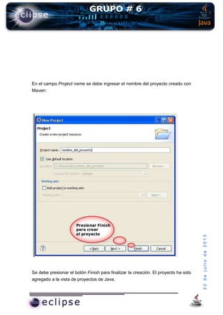22dejuliode2013
En el campo Project name se debe ingresar el nombre del proyecto creado con
Maven:
Se debe presionar el botón Finish para finalizar la creación. El proyecto ha sido
agregado a la vista de proyectos de Java.
 
