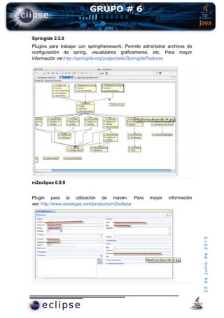 22dejuliode2013
Springide 2.2.0
Plugins para trabajar con springframework. Permite administrar archivos de
configuración de spring, visualizarlos gráficamente, etc. Para mayor
información ver:http://springide.org/project/wiki/SpringideFeatures
m2eclipse 0.9.9
Plugin para la utilización de maven. Para mayor información
ver: http://www.sonatype.com/products/m2eclipse
 