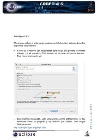 22dejuliode2013
Subclipse 1.6.3
Plugin para utilizar el sistema de versionamientoSubversion. Además tiene los
siguientes componentes:
 Cliente de CollabNet con capacidades para merge que permite fácilmente
trabajar con el repositorio SVN cuando se requiere sincronizar branchs.
Para mayor información ver:
 SubversionRevisionGraph. Este componente permite gráficamente ver las
revisiones sobre un proyecto y los branchs que existen. Para mayor
información ver:
http://subclipse.tigris.org/graph.html
 