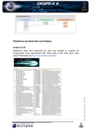22dejuliode2013
Plataforma de desarrollo con Eclipse:
Eclipse (3.5.0)
Plataforma base para desarrollo de Java que permite la creación de
componentes como aplicaciones JEE, Web puras o JSF entre otros. Para
mayor información ver:http://www.eclipse.org/galileo/
 