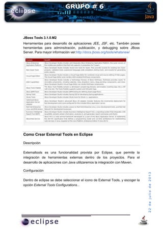 22dejuliode2013
JBoss Tools 3.1.0.M2
Herramientas para desarrollo de aplicaciones JEE, JSF, etc. También posee
herramientas para adminsitración, publicación, y debugging sobre JBoss
Server. Para mayor información ver:http://docs.jboss.org/tools/whatsnew/
Como Crear External Tools en Eclipse
Descripción
Externaltools es una funcionalidad provista por Eclipse, que permite la
integración de herramientas externas dentro de los proyectos. Para el
desarrollo de aplicaciones con Java utilizaremos la integración con Maven.
Configuración
Dentro de eclipse se debe seleccionar el icono de External Tools, y escoger la
opción External Tools Configurations...
 
