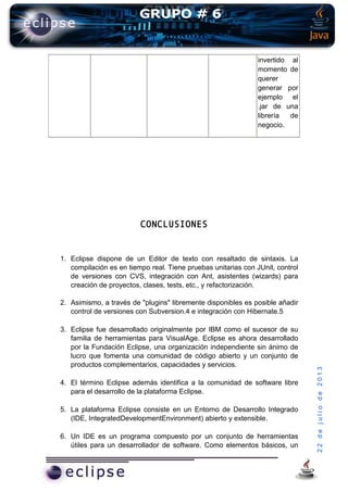 22dejuliode2013
invertido al
momento de
querer
generar por
ejemplo el
.jar de una
librería de
negocio.
CONCLUSIONES
1. Eclipse dispone de un Editor de texto con resaltado de sintaxis. La
compilación es en tiempo real. Tiene pruebas unitarias con JUnit, control
de versiones con CVS, integración con Ant, asistentes (wizards) para
creación de proyectos, clases, tests, etc., y refactorización.
2. Asimismo, a través de "plugins" libremente disponibles es posible añadir
control de versiones con Subversion.4 e integración con Hibernate.5
3. Eclipse fue desarrollado originalmente por IBM como el sucesor de su
familia de herramientas para VisualAge. Eclipse es ahora desarrollado
por la Fundación Eclipse, una organización independiente sin ánimo de
lucro que fomenta una comunidad de código abierto y un conjunto de
productos complementarios, capacidades y servicios.
4. El término Eclipse además identifica a la comunidad de software libre
para el desarrollo de la plataforma Eclipse.
5. La plataforma Eclipse consiste en un Entorno de Desarrollo Integrado
(IDE, IntegratedDevelopmentEnvironment) abierto y extensible.
6. Un IDE es un programa compuesto por un conjunto de herramientas
útiles para un desarrollador de software. Como elementos básicos, un
 