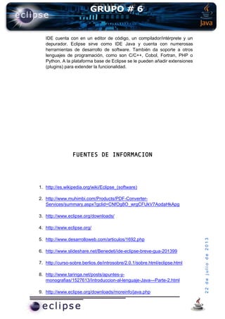 22dejuliode2013
IDE cuenta con en un editor de código, un compilador/intérprete y un
depurador. Eclipse sirve como IDE Java y cuenta con numerosas
herramientas de desarrollo de software. También da soporte a otros
lenguajes de programación, como son C/C++, Cobol, Fortran, PHP o
Python. A la plataforma base de Eclipse se le pueden añadir extensiones
(plugins) para extender la funcionalidad.
FUENTES DE INFORMACION
1. http://es.wikipedia.org/wiki/Eclipse_(software)
2. http://www.muhimbi.com/Products/PDF-Converter-
Services/summary.aspx?gclid=CNfOg8O_wrgCFUkV7AodaHkApg
3. http://www.eclipse.org/downloads/
4. http://www.eclipse.org/
5. http://www.desarrolloweb.com/articulos/1692.php
6. http://www.slideshare.net/Benedeti/ide-eclipse-breve-gua-201399
7. http://curso-sobre.berlios.de/introsobre/2.0.1/sobre.html/eclipse.html
8. http://www.taringa.net/posts/apuntes-y-
monografias/1527613/Introduccion-al-lenguaje-Java---Parte-2.html
9. http://www.eclipse.org/downloads/moreinfo/java.php
 