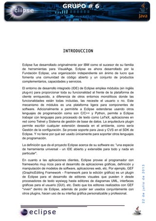22dejuliode2013
INTRODUCCION
Eclipse fue desarrollado originalmente por IBM como el sucesor de su familia
de herramientas para VisualAge. Eclipse es ahora desarrollado por la
Fundación Eclipse, una organización independiente sin ánimo de lucro que
fomenta una comunidad de código abierto y un conjunto de productos
complementarios, capacidades y servicios.
El entorno de desarrollo integrado (IDE) de Eclipse emplea módulos (en inglés
plug-in) para proporcionar toda su funcionalidad al frente de la plataforma de
cliente enriquecido, a diferencia de otros entornos monolíticos donde las
funcionalidades están todas incluidas, las necesite el usuario o no. Este
mecanismo de módulos es una plataforma ligera para componentes de
software. Adicionalmente a permitirle a Eclipse extenderse usando otros
lenguajes de programación como son C/C++ y Python, permite a Eclipse
trabajar con lenguajes para procesado de texto como LaTeX, aplicaciones en
red como Telnet y Sistema de gestión de base de datos. La arquitectura plugin
permite escribir cualquier extensión deseada en el ambiente, como sería
Gestión de la configuración. Se provee soporte para Java y CVS en el SDK de
Eclipse. Y no tiene por qué ser usado únicamente para soportar otros lenguajes
de programación.
La definición que da el proyecto Eclipse acerca de su software es: "una especie
de herramienta universal - un IDE abierto y extensible para todo y nada en
particular".
En cuanto a las aplicaciones clientes, Eclipse provee al programador con
frameworks muy ricos para el desarrollo de aplicaciones gráficas, definición y
manipulación de modelos de software, aplicaciones web, etc. Por ejemplo, GEF
(GraphicEditing Framework - Framework para la edición gráfica) es un plugin
de Eclipse para el desarrollo de editores visuales que pueden ir desde
procesadores de texto wysiwyg hasta editores de diagramas UML, interfaces
gráficas para el usuario (GUI), etc. Dado que los editores realizados con GEF
"viven" dentro de Eclipse, además de poder ser usados conjuntamente con
otros plugins, hacen uso de su interfaz gráfica personalizable y profesional.
 