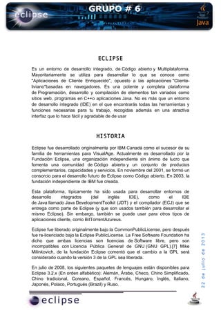 22dejuliode2013
ECLIPSE
Es un entorno de desarrollo integrado, de Código abierto y Multiplataforma.
Mayoritariamente se utiliza para desarrollar lo que se conoce como
"Aplicaciones de Cliente Enriquecido", opuesto a las aplicaciones "Cliente-
liviano"basadas en navegadores. Es una potente y completa plataforma
de Programación, desarrollo y compilación de elementos tan variados como
sitios web, programas en C++o aplicaciones Java. No es más que un entorno
de desarrollo integrado (IDE) en el que encontrarás todas las herramientas y
funciones necesarias para tu trabajo, recogidas además en una atractiva
interfaz que lo hace fácil y agradable de de usar
HISTORIA
Eclipse fue desarrollado originalmente por IBM Canadá como el sucesor de su
familia de herramientas para VisualAge. Actualmente es desarrollado por la
Fundación Eclipse, una organización independiente sin ánimo de lucro que
fomenta una comunidad de Código abierto y un conjunto de productos
complementarios, capacidades y servicios. En noviembre del 2001, se formó un
consorcio para el desarrollo futuro de Eclipse como Código abierto. En 2003, la
fundación independiente de IBM fue creada.
Esta plataforma, típicamente ha sido usada para desarrollar entornos de
desarrollo integrados (del inglés IDE), como el IDE
de Java llamado Java DevelopmentToolkit (JDT) y el compilador (ECJ) que se
entrega como parte de Eclipse (y que son usados también para desarrollar el
mismo Eclipse). Sin embargo, también se puede usar para otros tipos de
aplicaciones cliente, como BitTorrentAzureus.
Eclipse fue liberado originalmente bajo la CommonPublicLicense, pero después
fue re-licenciado bajo la Eclipse PublicLicense. La Free Software Foundation ha
dicho que ambas licencias son licencias de Software libre, pero son
incompatibles con Licencia Pública General de GNU (GNU GPL).[7] Mike
Milinkovich, de la fundación Eclipse comentó que el cambio a la GPL será
considerado cuando la versión 3 de la GPL sea liberada.
En julio de 2008, los siguientes paquetes de lenguajes están disponibles para
Eclipse 3.2.x (En orden alfabético): Alemán, Árabe, Checo, Chino Simplificado,
Chino tradicional, Coreano, Español, Francés, Hungaro, Inglés, Italiano,
Japonés, Polaco, Portugués (Brazil) y Ruso.
 
