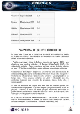 22dejuliode2013
Ganymede 25 junio de 2008 3.4
Europa 29 de junio de 2007 3.3
Callisto 30 de junio de 2006 3.2
Eclipse 3.1 28 de junio 2005 3.1
Eclipse 3.0 28 de junio de 2004 3.0
PLATAFORMA DE CLIENTE ENRIQUECIDO
La base para Eclipse es la plataforma de cliente enriquecido (del Inglés
RichClientPlatform RCP). La Plataforma de Cliente enriquecido está constituida
por los siguientes componente:
• Plataforma principal - inicio de Eclipse, ejecución de plugins • OSGi - una
plataforma para bundling estándar. • El Standard WidgetToolkit (SWT) - Un
widgettoolkit portable. • Face - manejo de archivos, manejo de texto, editores
de texto • El Workbench de Eclipse - vistas, editores, perspectivas, asistentes
Características de Eclipse • Dispone de un editor de texto con resaltado de
sintaxis donde puedes Ver el contenido del fichero en el que estás trabajando •
Contiene una lista de tareas y otros módulos similares • La compilación es en
tiempo real. • Tiene pruebas unitarias con JUnit • Integración con Ant,
asistentes (wizards) para creación de proyectos, clases, tests, etc., y
refactorización.
Si bien las funciones de Eclipse son más bien de carácter general, las
características del programa se pueden ampliar y mejorar mediante el uso de
plug-ins. Asimismo, a través de estos "plugins" libremente disponibles es
posible añadir un sistema de control de versiones a través de Subversion y a la
vez lograr una integración mediante Hibernate.
El 28 de junio de 2005 fue liberada la versión 3.1 de Eclipse, la cual incluye
mejoras en el rendimiento, el soporte de Java 5.0, mejor integración con Ant
(incluido debugger) y un Sistema de Control de Versiones (CVS).
 