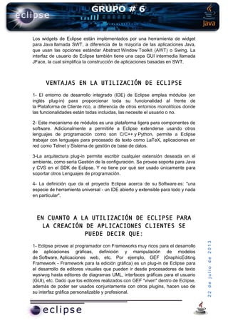 22dejuliode2013
Los widgets de Eclipse están implementados por una herramienta de widget
para Java llamada SWT, a diferencia de la mayoría de las aplicaciones Java,
que usan las opciones estándar Abstract Window Toolkit (AWT) o Swing. La
interfaz de usuario de Eclipse también tiene una capa GUI intermedia llamada
JFace, la cual simplifica la construcción de aplicaciones basadas en SWT.
VENTAJAS EN LA UTILIZACIÓN DE ECLIPSE
1- El entorno de desarrollo integrado (IDE) de Eclipse emplea módulos (en
inglés plug-in) para proporcionar toda su funcionalidad al frente de
la Plataforma de Cliente rico, a diferencia de otros entornos monolíticos donde
las funcionalidades están todas incluidas, las necesite el usuario o no.
2- Este mecanismo de módulos es una plataforma ligera para componentes de
software. Adicionalmente a permitirle a Eclipse extenderse usando otros
lenguajes de programación como son C/C++ y Python, permite a Eclipse
trabajar con lenguajes para procesado de texto como LaTeX, aplicaciones en
red como Telnet y Sistema de gestión de base de datos.
3-La arquitectura plug-in permite escribir cualquier extensión deseada en el
ambiente, como sería Gestión de la configuración. Se provee soporte para Java
y CVS en el SDK de Eclipse. Y no tiene por qué ser usado únicamente para
soportar otros Lenguajes de programación.
4- La definición que da el proyecto Eclipse acerca de su Software es: "una
especie de herramienta universal - un IDE abierto y extensible para todo y nada
en particular".
EN CUANTO A LA UTILIZACIÓN DE ECLIPSE PARA
LA CREACIÓN DE APLICACIONES CLIENTES SE
PUEDE DECIR QUE:
1- Eclipse provee al programador con Frameworks muy ricos para el desarrollo
de aplicaciones gráficas, definición y manipulación de modelos
de Software, Aplicaciones web, etc. Por ejemplo, GEF (GraphicEditing
Framework - Framework para la edición gráfica) es un plug-in de Eclipse para
el desarrollo de editores visuales que pueden ir desde procesadores de texto
wysiwyg hasta editores de diagramas UML, interfaces gráficas para el usuario
(GUI), etc. Dado que los editores realizados con GEF "viven" dentro de Eclipse,
además de poder ser usados conjuntamente con otros plugins, hacen uso de
su interfaz gráfica personalizable y profesional.
 