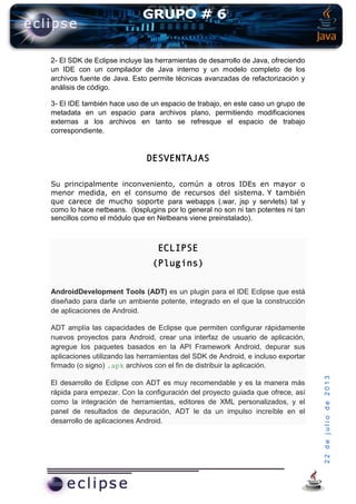 22dejuliode2013
2- El SDK de Eclipse incluye las herramientas de desarrollo de Java, ofreciendo
un IDE con un compilador de Java interno y un modelo completo de los
archivos fuente de Java. Esto permite técnicas avanzadas de refactorización y
análisis de código.
3- El IDE también hace uso de un espacio de trabajo, en este caso un grupo de
metadata en un espacio para archivos plano, permitiendo modificaciones
externas a los archivos en tanto se refresque el espacio de trabajo
correspondiente.
DESVENTAJAS
Su principalmente inconveniento, común a otros IDEs en mayor o
menor medida, en el consumo de recursos del sistema. Y también
que carece de mucho soporte para webapps (.war, jsp y servlets) tal y
como lo hace netbeans. (losplugins por lo general no son ni tan potentes ni tan
sencillos como el módulo que en Netbeans viene preinstalado).
ECLIPSE
(Plugins)
AndroidDevelopment Tools (ADT) es un plugin para el IDE Eclipse que está
diseñado para darle un ambiente potente, integrado en el que la construcción
de aplicaciones de Android.
ADT amplía las capacidades de Eclipse que permiten configurar rápidamente
nuevos proyectos para Android, crear una interfaz de usuario de aplicación,
agregue los paquetes basados en la API Framework Android, depurar sus
aplicaciones utilizando las herramientas del SDK de Android, e incluso exportar
firmado (o signo) .apk archivos con el fin de distribuir la aplicación.
El desarrollo de Eclipse con ADT es muy recomendable y es la manera más
rápida para empezar. Con la configuración del proyecto guiada que ofrece, así
como la integración de herramientas, editores de XML personalizados, y el
panel de resultados de depuración, ADT le da un impulso increíble en el
desarrollo de aplicaciones Android.
 