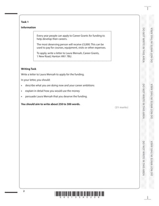 *S65133A0208*
1. Read the Information you are given. This gives you the CONTEXT for your
response (i.e. It tells you WHY you are writing - PURPOSE - and WHO you
writing to - AUDIENCE. It also gives you the FORMAT you are writing in
(e.g. letter, email, article, report, web forum contribution). Always be aware of
the conventions for different formats.
E.G. A letter must include your address and postcode in the top right-hand
corner; the date on the line below your postcode; the name and full address
of the recipient on the left-hand side below your details; an appropriate
salutation and closing sign-off, including your name.
2. Next, read the Writing Task to ensure you understand fully what you are
being asked to do.
3. Then read the details of what you need to include in your response: these
are highlighted by the task bullet points. Use these to help you plan your
writing.
1
2
3
 