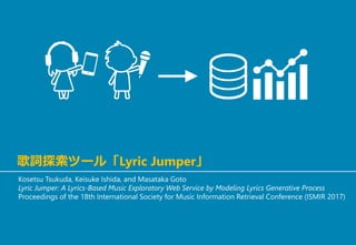 歌詞探索ツール「Lyric Jumper」
Kosetsu Tsukuda, Keisuke Ishida, and Masataka Goto
Lyric Jumper: A Lyrics-Based Music Exploratory Web Service by Modeling Lyrics Generative Process
Proceedings of the 18th International Society for Music Information Retrieval Conference (ISMIR 2017)
 