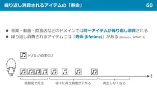 繰り返し消費されるアイテムの「寿命」 60
 音楽・動画・飲食店などのドメインでは同一アイテムが繰り返し消費される
 繰り返し消費されるアイテムには「寿命 (lifetime)」がある [Benson+, WWW’16]
𝑡𝑡
トリセツ/西野カナ
高頻度で再生 徐々に再生頻度が下がる 再生しなくなる
 