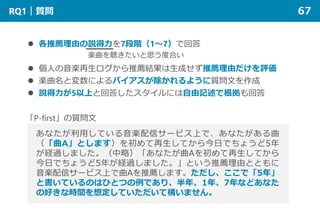 RQ1｜質問 67
 各推薦理由の説得力を7段階（1～7）で回答
 個人の音楽再生ログから推薦結果は生成せず推薦理由だけを評価
 楽曲名と変数によるバイアスが除かれるように質問文を作成
 説得力が5以上と回答したスタイルには自由記述で根拠も回答
あなたが利用している音楽配信サービス上で、あなたがある曲
（「曲A」とします）を初めて再生してから今日でちょうど5年
が経過しました。（中略）「あなたが曲Aを初めて再生してから
今日でちょうど5年が経過しました。」という推薦理由とともに
音楽配信サービス上で曲Aを推薦します。ただし、ここで「5年」
と書いているのはひとつの例であり、半年、1年、7年などあなた
の好きな時間を想定していただいて構いません。
「P-first」の質問文
楽曲を聴きたいと思う度合い
 