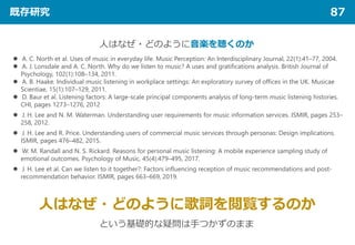 既存研究 87
人はなぜ・どのように音楽を聴くのか
 A. C. North et al. Uses of music in everyday life. Music Perception: An Interdisciplinary Journal, 22(1):41–77, 2004.
 A. J. Lonsdale and A. C. North. Why do we listen to music? A uses and gratifications analysis. British Journal of
Psychology, 102(1):108–134, 2011.
 A. B. Haake. Individual music listening in workplace settings: An exploratory survey of offices in the UK. Musicae
Scientiae, 15(1):107–129, 2011.
 D. Baur et al. Listening factors: A large-scale principal components analysis of long-term music listening histories.
CHI, pages 1273–1276, 2012
 J. H. Lee and N. M. Waterman. Understanding user requirements for music information services. ISMIR, pages 253–
258, 2012.
 J. H. Lee and R. Price. Understanding users of commercial music services through personas: Design implications.
ISMIR, pages 476–482, 2015.
 W. M. Randall and N. S. Rickard. Reasons for personal music listening: A mobile experience sampling study of
emotional outcomes. Psychology of Music, 45(4):479–495, 2017.
 J. H. Lee et al. Can we listen to it together?: Factors influencing reception of music recommendations and post-
recommendation behavior. ISMIR, pages 663–669, 2019.
人はなぜ・どのように歌詞を閲覧するのか
という基礎的な疑問は手つかずのまま
 