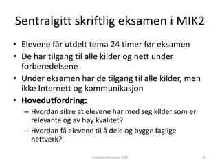 Informasjonskompetanse”Når informasjon blir uoversiktlig, noe som gjelder innen stadig flere områder, dukker også det interessante spørsmålet om hvordan en kommer fra informasjon til kunnskap. ….Hvordan velger, vurderer og organiserer en informasjon for å gjøre den relevant i ulike sammenhenger?Hvordan skaper en sammenheng mellom informasjonsbiter slik at det som blir resultatet er anvendbart og produktivt i en sosial praksis?Utviklingen kommer til å stille enda større krav til overblikk, strukturering og begripelig kunnskap, og på veiledning fra personer med erfaring fra spesifikke virksomheter. Ferdigheter som å kunne sammenfatte, kondensere og kritisk vurdere kommer til å bli stadig viktigere i et informasjonssamfunn.”(Säljö, 2000, s 242) Impulskonferansen 201036
