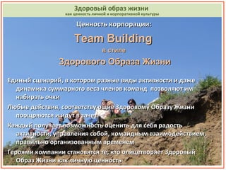 нность               Здоровый образ жизни
                 как ценность личной и корпоративной культуры

                      Ценность корпорации:

                     Team Building
                                  в стиле
               Здорового Образа Жизни

Единый сценарий, в котором разные виды активности и даже
   динамика суммарного веса членов команд позволяют им
   набирать очки
Любые действия, соответствующие Здоровому Образу Жизни
   поощряются и идут в зачет
Каждый получает возможность оценить для себя радость
   активности, управления собой, командным взаимодействием,
   правильно организованным временем
Героями компании становятся те, кто олицетворяет Здоровый
   Образ Жизни как личную ценность                              14
 