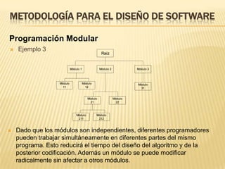 METODOLOGÍA PARA EL DISEÑO DE SOFTWAREProgramación ModularEjemplo 3Dado que los módulos son independientes, diferentes programadores pueden trabajar simultáneamente en diferentes partes del mismo programa. Esto reducirá el tiempo del diseño del algoritmo y de la posterior codificación. Además un módulo se puede modificar radicalmente sin afectar a otros módulos.METODOLOGÍA PARA EL DISEÑO DE SOFTWAREProgramación Estructurada	Los términos programación modular,  programación descendente y programación estructurada se introdujeron en la segunda mitad de la década de los sesenta y a menudo sus términos se utilizan como sinónimos aunque no significan lo mismo.  La programación estructurada significa escribir un programa de acuerdo a las siguientes reglas:El programa tiene un diseño modularLos módulos son diseñados de modo descendenteCada módulo se codifica utilizando las tres estructuras de control básicas: secuencia, selección y repetición.
