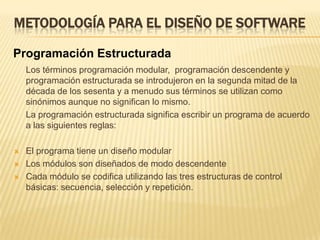 METODOLOGÍA PARA EL DISEÑO DE SOFTWAREProgramación EstructuradaEl término programación estructurada se refiere a un conjunto de técnicas que han ido evolucionando desde los primeros trabajos de Edgar Dijkstra. Estas técnicas aumentan considerablemente la productividad del programa, reduciendo en elevado grado el tiempo requerido para escribir, verificar, depurar y mantener los programas. La programación estructurada utiliza un número limitado de estructuras de control que minimizan la complejidad de los programas y, por consiguiente, reducen los errores, hace los programas más fáciles de escribir, verificar, leer y mantener.	La programación estructurada es el conjunto de técnicas que incorporan:Recursos abstractosDiseño descendente (top-down)Estructuras básicas