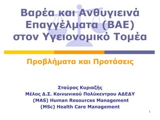 Βαρέα και Ανθυγιεινά
  Επαγγέλματα (ΒΑΕ)
στον Υγειονομικό Τομέα

  Προβλήματα και Προτάσεις


              Σταύρος Κυριαζής
  Μέλος Δ.Σ. Κοινωνικού Πολύκεντρου ΑΔΕΔΥ
    (MAS) Human Resources Management
       (MSc) Health Care Management
                                            1
 