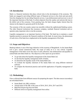 5 | P a g e
1.0. Introduction
Bank is a financial institution that plays critical roles in the development of the economy. The
banks are engaged in providing different types of financial services to the client and earn profit
from the charging fees for providing financial services. Loan disbursement and recovery is one of
the important functions of the bank. It collects deposits from the surplus unit and provide loan to
the deficit unit of the economy. From granting loan, the bank charges higher interest than the
interest on the deposit to generate profit for the bank.
The economy of the one country cannot run smoothly without the sophisticated banking system.
The other financial institutions like insurance company, nonbank financial institution and co-
operative play important roles to run the economy.
Liquidity management is an important function of the bank. The bank has to maintain a sound
liquidity position to promote the financial condition of the bank. In recent times, the phenomena
of cash crisis of the bank have emphasized on the liquidity management of the bank.
1.1. Scope and Objectives
Banking industry is one of the large industries in the economy of Bangladesh. As the Janata Bank
Ltd is govt. owned commercial bank, the scope of study on it is very critical. Liquidity
management of the bank covers the areas of cash collection, loan disbursement and payables to
central bank and others bank too. The objectives of the report are given below:
▪ To get idea about the liquidity management of the Janata Bank Ltd.
▪ To develop the liquidity management skills of banks.
▪ To determine the liquidity needs of the Janata Bank Ltd.
▪ To evaluate the liquidity statement of the Janata Bank Ltd. using different statistical
software.
▪ To compare the theoretical practice and real-life application of liquidity management of
bank.
1.2. Methodology
I have collected data from different sources for preparing the report. The data sources (secondary)
are articulated below:
▪ Janata Bank Ltd. (JBL) websites
▪ Annual report of the JBL of the years of 2014, 2015, 2016, 2017 and 2018.
▪ Bank Record proving from the bank.
▪ Different article on liquidity management from online.
 