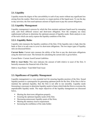 8 | P a g e
2.1. Liquidity
Liquidity means the degree of the convertibility to cash of any assets without any significant loss
arising from the market. Short term security is a major portion of the liquid asset. To run the day
to day activities, the firm need optimum amount of liquid asset to pay the current obligations.
2.2. Liquidity Management
Liquidity management is process by which the firm maintain optimum liquid asset by managing
cash, cash from different sources and short-term obligation. Now the company use many
sophisticated software to determine the optimum amount of liquidity needs. Ratio analysis is one
of the tools which can easily express the liquidity condition of the firm.
2.2.1. Liquidity Ratio:
Liquidity ratio measures the liquidity condition of the firm. If the liquidity ratio is high, then the
bank or firm is in safe zone to cover its short-term obligations. The two major types of liquidity
ratio are discussed below:
Current Ratio: Current ratio measure the ability of the firm to pay the short-term obligations
using the short-term asset. The formula for calculating the current ratio is given below.
Current Ratio= Current Asset/Current Liabilities
Debt to Asset Ratio: This ratio indicates the amount of debt relative to asset of the firm. It
basically measures the financial risk of the firm.
Debt to Asset Ratio= Total Debt/Total Asset
2.3. Significance of Liquidity Management
Liquidity management is a very essential tool for ensuring liquidity position of the firm. Sound
liquidity position is a prerequisite for generating optimum profit for the firm. If the firm is fail to
maintain the optimum liquidity, then the firm is not able to run smoothly. Liquidity needs
forecasting is necessary to determine liquidity needs in future which help the firm to overcome the
unpredictable liquidity needs. The major objectives of the liquidity management are discussed
below,
▪ Meeting the short-term obligations properly.
▪ Ensuring the optimum liquidity needs of the firm.
▪ Decreasing unnecessary liquidity assets of the firms.
▪ Meeting the statutory reserve requirement.
▪ Increasing the confidence of the stake holder.
 