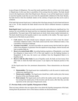 10 | P a g e
to pay all types of obligations. The asset that needs significant effort to sell the asset in the market
is illiquid asset. In this case there is possibility of loss arising from the market. The bank should
invest in the liquid assets rather than illiquid assets. Because, it can sell the liquid asset in market
to meet the liquidity needs that can arise from the unpredictable withdrawal of the fund. Besides,
the bank borrows from the interbank market on the contrary of liquid asset that can be used as
collateral.
If the bank high amount liquid asset, it indicates that it has huge amount of cash in hand and interest
rate is low. At this situation the bank should invest the fund in different business at optimum
interest.
Bank liquid Asset: Liquid assets are easily converted to the cash without any significant loss. For
easiness for convertibility the liquid asset has two important characteristics viz marketability and
transferability. The major types of the liquid assets are stock, bond, money market instrument etc.
The bank should forecast the liquidity needs to runs smoothly in the market. The major types of
liquid assets of the bank are given below,
▪ Cash reserve: The bank should reserve adequate amount of cash to meet the clients’
immediate withdrawal orders. If the bank cannot meet the client withdrawal orders, it has
a possibility of forcing to bankrupt.
▪ Accounts receivables: Account receivables are amount money that the bank has right to
collect from obligators. It generates from the unpaid servicing charges, interest income and
loan to another bank etc.
▪ Reserve in central bank (BB): According banking regulation of Bangladesh, every bank
has obligation to keep reserve 5.5% of the total capital to run the banking business in
Bangladesh. In this case, the reserve can withdraw from the Bangladesh Bank to its
liquidity needs.
▪ Reserve with the other bank: In case of liquidity needs, the bank can loan money from
other bank in which the bank hold account. It can improve the financial position of the
firm.
All the liquid assets have few prominent characteristics. These characteristics are discussed
below,
▪ Marketability: The liquid assets have marketability to sale the assets in market easily
without any significant loss.
▪ Market price stability: The liquid assets should have stable market price that means
the price of the asset fluctuate rigidly.
▪ Reinvestment: The liquid assets can be sold in the market easily with any significant
loss arising from market price. If the investors sale the assets, after then they can take
reposition on the same type of liquid assets easily.
2.7. Previous Study on the Liquidity Management of Bank
There are many scholars who can express their views about the liquidity management of the bank.
Among them the prominent views of the famous scholars are discussed below,
 