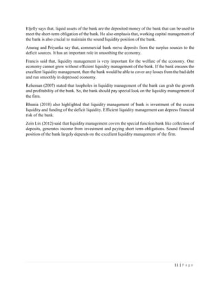 11 | P a g e
Eljelly says that, liquid assets of the bank are the deposited money of the bank that can be used to
meet the short-term obligation of the bank. He also emphasis that, working capital management of
the bank is also crucial to maintain the sound liquidity position of the bank.
Anurag and Priyanka say that, commercial bank move deposits from the surplus sources to the
deficit sources. It has an important role in smoothing the economy.
Francis said that, liquidity management is very important for the welfare of the economy. One
economy cannot grow without efficient liquidity management of the bank. If the bank ensures the
excellent liquidity management, then the bank would be able to cover any losses from the bad debt
and run smoothly in depressed economy.
Reheman (2007) stated that loopholes in liquidity management of the bank can grab the growth
and profitability of the bank. So, the bank should pay special look on the liquidity management of
the firm.
Bhunia (2010) also highlighted that liquidity management of bank is investment of the excess
liquidity and funding of the deficit liquidity. Efficient liquidity management can depress financial
risk of the bank.
Zein Lin (2012) said that liquidity management covers the special function bank like collection of
deposits, generates income from investment and paying short term obligations. Sound financial
position of the bank largely depends on the excellent liquidity management of the firm.
 