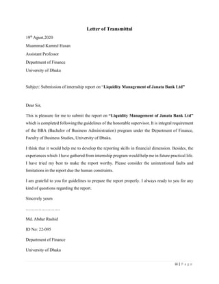 iii | P a g e
Letter of Transmittal
19th
Agust,2020
Muammad Kamrul Hasan
Assistant Professor
Department of Finance
University of Dhaka
Subject: Submission of internship report on “Liquidity Management of Janata Bank Ltd”
Dear Sir,
This is pleasure for me to submit the report on “Liquidity Management of Janata Bank Ltd”
which is completed following the guidelines of the honorable supervisor. It is integral requirement
of the BBA (Bachelor of Business Administration) program under the Department of Finance,
Faculty of Business Studies, University of Dhaka.
I think that it would help me to develop the reporting skills in financial dimension. Besides, the
experiences which I have gathered from internship program would help me in future practical life.
I have tried my best to make the report worthy. Please consider the unintentional faults and
limitations in the report due the human constraints.
I am grateful to you for guidelines to prepare the report properly. I always ready to you for any
kind of questions regarding the report.
Sincerely yours
……………………
Md. Abdur Rashid
ID No: 22-095
Department of Finance
University of Dhaka
 