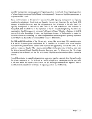 30 | P a g e
Liquidity management is a management of liquidity position of any bank. Sound liquidity position
of a bank helps to meet any kind of liquid obligations easily. So, proper liquidity management is
very essential for a bank.
Based on the analysis in this report we can say that, JBL liquidity management and liquidity
condition is satisfactory. Credit risk and liquidity risk are very important for any bank. JBL
manages it liquidity in such a way that mitigates these risks. Compare to the other banks, its
liquidity management is efficient to add value to the JBL stakeholders and economy of
Bangladesh. JBL should focus on the implement of Basel-I instead of implanting Basel-II in the
organization. Basel-I increases its employees’ efficiency of bank. When the efficiency of the JBL
increased, then the financial performance and liquidity performance of the bank also increased. As
the financial market is blooming, JBL should implement the new strategies for grabbing the market
share. Otherwise, the market condition of JBL would be deteriorated.
The SLR and CRR condition of the JBL are very strong. But we see that, JBL maintain excess
SLR and CRR than required requirement. So, it should focus to reduce these to the required
requirement to generate more revenue and decrease the opportunity cost of the funds. In the
analysis, we can see that, the JBL, s major portion of deposits have invested in the long-term loan.
So, it there is possibility of illiquidity from the long-term loan. For this reason, the JBL should
cautious to loan to loaners, so that the unfortunate illiquidity conditions of the banks cannot be
aroused.
Now, JBL are trying to expand it dimensions to rural areas to collect deposits from the rural people.
But it is not successful yet. So, it should be careful to implement it strategies to so be successful
in this base. From the report we notice that, the JBL has huge amount of idle deposits. So JBL
should utilize these deposits to increase its liquidity position and profitability.
 