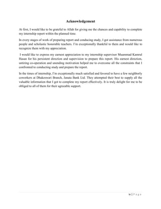 iv | P a g e
Acknowledgement
At first, I would like to be grateful to Allah for giving me the chances and capability to complete
my internship report within the planned time.
In every stages of work of preparing report and conducing study, I got assistance from numerous
people and scholastic honorable teachers. I’m exceptionally thankful to them and would like to
recognize them with my appreciation.
I would like to express my earnest appreciation to my internship supervisor Muammad Kamrul
Hasan for his persistent direction and supervision to prepare this report. His earnest direction,
untiring co-operation and unending motivation helped me to overcome all the constraints that I
confronted to conducting study and prepare the report.
In the times of internship, I’m exceptionally much satisfied and favored to have a few neighborly
coworkers at Dhakeswari Branch, Janata Bank Ltd. They attempted their best to supply all the
valuable information that I got to complete my report effectively. It is truly delight for me to be
obliged to all of them for their agreeable support.
 