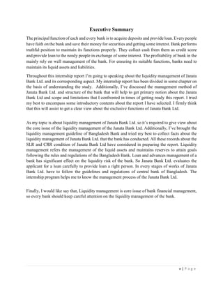 v | P a g e
Executive Summary
The principal function of each and every bank is to acquire deposits and provide loan. Every people
have faith on the bank and save their money for securities and getting some interest. Bank performs
truthful position to maintain its functions properly. They collect cash from them as credit score
and provide loan to the needy people in exchange of some interest. The profitability of bank in the
mainly rely on well management of the bank. For ensuring its suitable functions, banks need to
maintain its liquid assets and liabilities.
Throughout this internship report I’m going to speaking about the liquidity management of Janata
Bank Ltd. and its corresponding aspect. My internship report has been divided in some chapter on
the basis of understanding the study. Additionally, I’ve discussed the management method of
Janata Bank Ltd. and structure of the bank that will help to get primary notion about the Janata
Bank Ltd and scope and limitations that I confronted in times of getting ready this report. I tried
my best to encompass some introductory contents about the report I have selected. I firmly think
that this will assist to get a clear view about the exclusive functions of Janata Bank Ltd.
As my topic is about liquidity management of Janata Bank Ltd. so it’s required to give view about
the core issue of the liquidity management of the Janata Bank Ltd. Additionally, I’ve brought the
liquidity management guideline of Bangladesh Bank and tried my best to collect facts about the
liquidity management of Janata Bank Ltd. that the bank has conducted. All these records about the
SLR and CRR condition of Janata Bank Ltd have considered in preparing the report. Liquidity
management refers the management of the liquid assets and maintains reserves to attain goals
following the rules and regulations of the Bangladesh Bank. Loan and advances management of a
bank has significant effect on the liquidity risk of the bank. So Janata Bank Ltd. evaluates the
applicant for a loan carefully to provide loan a right person. In every stages of works of Janata
Bank Ltd. have to follow the guidelines and regulations of central bank of Bangladesh. The
internship program helps me to know the management process of the Janata Bank Ltd.
Finally, I would like say that, Liquidity management is core issue of bank financial management,
so every bank should keep careful attention on the liquidity management of the bank.
 