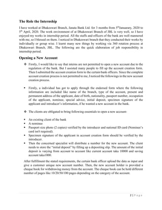 2 | P a g e
The Role the Internship
I have worked at Dhakeswari Branch, Janata Bank Ltd. for 3 months from 5th
Januarary, 2020 to
5th
April, 2020. The work environment of at Dhakeswari Branch of JBL is very well, so I have
enjoyed my works in internship period. All the staffs and officers of the bank are well mannered
with me, so I blessed on them. I noticed in Dhakeswari branch that they conducted their works by
individually or group wise. I learnt many new things by working via 360 rotation process at
Dhakeswari Branch, JBL. The following are the quick elaboration of job responsibility in
internship period.
Opening a New Account
❖ Firstly, I would like to say that interns are not permitted to open a new account due to the
regulation of the bank. But I assisted many people to fill up the account creation form.
Then I submitted the account creation form to the certain bank officers. Since the complete
account creation process is not permitted to me, I noticed the followings in the new account
creation process.
▪ Firstly, a individual has got to apply through the endorsed form where the following
information are included like name of the branch, type of the account, present and
permanent address of the applicant, date of birth, nationality, passport number, occupation
of the applicant, nominee, special advice, initial deposit, specimen signature of the
applicant and introducer’s information, if he wanted a new account in the bank.
❖ The clients are obligated to bring following essentials to open a new account-
▪ An existing client of the bank
▪ A nominee
▪ Passport size photo (2 copies) verified by the introducer and national ID card (Nominee’s
card isn't required).
▪ Specimen signature of the applicant in account creation form should be verified by the
introducer.
▪ Then the concerned specialist will distribute a number for the new account. The client
needs to store the “initial deposit” by filling up a depositing slip. The amount of the initial
deposit is varying from account to account like current account taka 10000 and saving
account taka1000.
After fulfillment the stated requirements, the certain bank officer upload the data as input and
give a customer unique new account number. Then, the new account holder is provided a
cheque book for withdrawing money from the account. The cheque book can be hold different
number of pages like 10/20/50/100 pages depending on the category of the account.
 