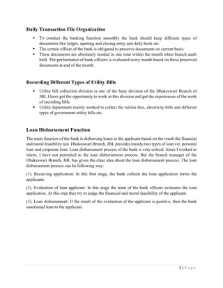 3 | P a g e
Daily Transaction File Organization
▪ To conduct the banking function smoothly the bank should keep different types of
documents like ledger, opening and closing entry and daily book etc.
▪ The certain officer of the bank is obligated to preserve documents on current basis.
▪ These documents are absolutely needed in one time within the month when branch audit
held. The performance of bank officers is evaluated every month based on these preserved
documents at end of the month.
Recording Different Types of Utility Bills
▪ Utility bill collection division is one of the busy division of the Dhakeswari Branch of
JBL.I have got the opportunity to work in this division and get the experiences of the work
of recording bills.
▪ Utility department mainly worked to collect the tuition fees, electricity bills and different
types of government utility bills etc.
Loan Disbursement Function
The main function of the bank is disbursing loans to the applicant based on the result the financial
and moral feasibility test. Dhakeswari Branch, JBL provides mainly two types of loan viz. personal
loan and corporate loan. Loan disbursement process of the bank is very critical. Since I worked as
intern, I have not permitted to the loan disbursement process. But the branch manager of the
Dhakeswari Branch, JBL has given the clear idea about the loan disbursement process. The loan
disbursement process can be following way:
(1). Receiving application: In this first stage, the bank collects the loan application forms the
applicants.
(2). Evaluation of loan applicant: In this stage the team of the bank officers evaluates the loan
application. At this step they try to judge the financial and moral feasibility of the applicant.
(3). Loan disbursement: If the result of the evaluation of the applicant is positive, then the bank
sanctioned loan to the applicant.
 