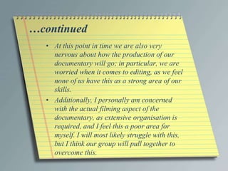 …continued 
• At this point in time we are also very 
nervous about how the production of our 
documentary will go; in particular, we are 
worried when it comes to editing, as we feel 
none of us have this as a strong area of our 
skills. 
• Additionally, I personally am concerned 
with the actual filming aspect of the 
documentary, as extensive organisation is 
required, and I feel this a poor area for 
myself. I will most likely struggle with this, 
but I think our group will pull together to 
overcome this. 
