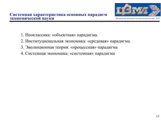 Системная характеристика основных парадигм
экономической науки                              Центральный экономико-математический институт РАН




    1. Неоклассика: «объектная» парадигма.
    2. Институциональная экономика: «средовая» парадигма.
    3. Эволюционная теория: «процессная» парадигма
    4. Системная экономика: «системная» парадигма




                                                                                              13
 