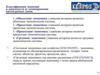 Классификация экономик
в зависимости от доминирования
систем разных типов                             Центральный экономико-математический институт РАН




    1. «Объектная» экономика: главными акторами являются
    объектные экономические системы.
    2. «Проектная» экономика: главными акторами являются
    проектные экономические системы.
    3. «Процессная» экономика: главными акторами являются
    процессные экономические системы
    4. «Средовая» экономика: главными акторами являются средовые
    экономические системы.


    «Системная экономика» как хозяйство (SYSCONOMY) – экономика,
    основанная на сбалансированном развитиивсех четырех типов
    систем: объектов, проектов, процессов, сред.
   «Системная экономика» как научная дисциплина (SYSCONOMICS):
    отрасль знания, изучающая экономику с точки зрения обобщенной
    системной парадигмы.


                                                                                             14
 