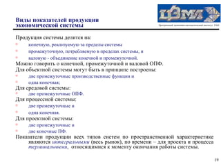 Виды показателей продукции
экономической системы                                   Центральный экономико-математический институт РАН




Продукция системы делится на:
   конечную, реализуемую за пределы системы
   промежуточную, потребляемую в пределах системы, и
   валовую - объединение конечной и промежуточной.
Можно говорить о конечной, промежуточной и валовой ОПФ.
Для объектной системы могут быть в принципе построены:
   две промежуточные производственные функции и
   одна конечная;
Для средовой системы:
   две промежуточные ОПФ.
Для процессной системы:
   две промежуточные и

    одна конечная.
Для проектной системы:
   две промежуточные и
   две конечные ПФ.
Показатели продукции всех типов систем по пространственной характеристике
    являются интегральными (весь рынок), по времени – для проекта и процесса
    терминальными, относящимися к моменту окончания работы системы.

                                                                                                     19
 