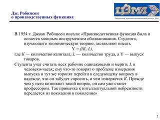 Дж. Робинсон
о производственных функциях                      Центральный экономико-математический институт РАН




 В 1954 г. Джоан Робинсон писала: «Производственная функция была и
      остается мощным инструментом оболванивания. Студента,
      изучающего экономическую теорию, заставляют писать
                               Y = f(K, L),
 где К — количество капитала, L — количество труда, a Y — выпуск
      товаров.
 Студента учат считать всех рабочих одинаковыми и мерить L в
      человеко-часах; ему что-то говорят о проблеме измерения
      выпуска и тут же торопят перейти к следующему вопросу в
      надежде, что он забудет спросить, в чем измеряется К. Прежде
      чем у него возникнет такой вопрос, он сам уже станет
      профессором. Так привычка к интеллектуальной небрежности
      передается из поколения в поколение»




                                                                                               2
 