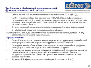 Требования к обобщенной производственной
функции экономической системы                                    Центральный экономико-математический институт РАН



    Общая запись ПФ экономической системы имеет вид: Yi = fiσ(R, Q),
   где Yi – суммарный объем благ данного типа i (ЧК, ЧД, ОК или ОД), создаваемых
    системой типа σ (σ = α, β, γ или δ); временная атрибуция зависит от типа системы: либо
    производство в данный момент t – если σ = α или δ – и итог после окончания действия
    системы – если σ = β или γ ;
   R – агрегированный показатель объема ресурсов системы (с учетом их полезности),
   Q – обобщенный показатель уровня ее способностей. ости.
Будем считать, что Y, R, Q измеряются в количественной шкале, причем. R и Q
    являются независимыми переменными.
Предположения:
1.  Если объем ресурсов системы намного превосходит уровень ее способностей,
    то ее результативность определяется уровнем ее способностей.
2.  Если уровень способностей системы намного превосходит объем ресурсов,,
    то ее результативность определяется объемом ее ресурсов.
3.  В случае, когда соотношение ресурсов и способностей не слишком мало и не
    слишком велико, результативность системы определяется объемом ее
    ресурсов и уровнем способностей, причем эластичность замены в этой
    области постоянна.
4.  Функция f(R, Q) является однородной первой степени от R и Q.

                                                                                                              26
 