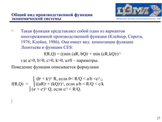 Общий вид производственной функции
экономической системы                                  Центральный экономико-математический институт РАН





    Такая функция представляет собой один из вариантов
    многорежимной производственной функции (Клейнер, Сирота,
    1976; Клейне, 1986). Она имеет вид композиции функции
    Леонтьева и функции CES:
                f(R,Q) = ((min (aR, bQ)u + min (cR, kQ)u) 1/u
    где a>0, b>0, c>0, k>0, u≠0 – параметры.
Поведение функции описывается формулами

         │ (bu + ku)1/u R, если 0< R/Q < a/b <c/ k,;
f(R,Q) = │((aR)u + (kQ)u)1/u, если a/b < R/Q < c/k
        │(au + cu)1/u Q, если c/ k < R/Q.

|


                                                                                                    27
 