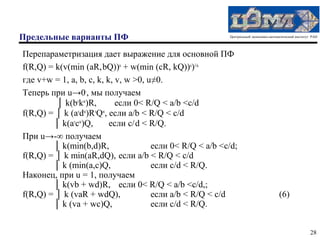 Предельные варианты ПФ                                    Центральный экономико-математический институт РАН




Перепараметризация дает выражение для основной ПФ
f(R,Q) = k(v(min (aR, bQ))u + w(min (cR, kQ))u)1/u
где v+w = 1, a, b, c, k, k, v, w >0, u≠0.
Теперь при u→0-, мы получаем
         │ k(bvkw)R,        если 0< R/Q < a/b <c/d
f(R,Q) = │ k (avdw)RvQw, если a/b < R/Q < c/d
        │ k(avcw)Q,       если c/ d < R/Q.
При u→-∞ получаем
        │ k(min(b,d)R,                если 0< R/Q < a/b <c/d;
f(R,Q) = │ k min(aR,dQ), если a/b < R/Q < c/d
        │ k (min(a,c)Q,               если c/d < R/Q.
Наконец, при u = 1, получаем
        │ k(vb + wd)R, если 0< R/Q < a/b <c/d,;
f(R,Q) = │ k (vaR + wdQ),             если a/b < R/Q < c/d                           (6)
        │ k (va + wc)Q,               если c/d < R/Q.


                                                                                                       28
 