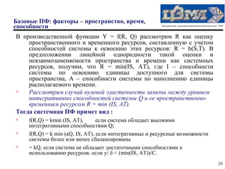 Базовые ПФ: факторы – пространство, время,
способности                                             Центральный экономико-математический институт РАН



В производственной функции Y = f(R, Q) рассмотрим R как оценку
    пространственного и временного ресурсов, составленную с учетом
    способностей системы к освоению этих ресурсов: R = h(S,T). В
    предположении линейной однородности такой оценки и
    невзаимозаменяемости пространства и времени как системных
    ресурсов, получим, что R = min(IS, AT), где I – способности
    системы по освоению единицы доступного для системы
    пространства, А – способности системы по наполнению единицы
    располагаемого времени.
   Рассмотрим случай нулевой эластичности замены между уровнем
    интегративных способностей системы Q и ее пространственно-
    временным ресурсом R = min (IS, AT).
Тогда системная ПФ примет вид :
   f(R,Q) = kmin (IS, AT),      если система обладает высокими
    интегративными способностями Q;
   f(R,Q) = k min (aQ, IS, AT), если интегративные и ресурсные возможности
    системы более или менее сбалансированы
   = kQ, если система не обладает достаточными способностями к
    использованию ресурсов. если y/ δ < (min(IS, AT))/C.
                                                                                                     29
 