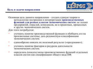 Цель и задачи направления                      Центральный экономико-математический институт РАН




Основная цель данного направления – создать единую теорию и
    методологию построения и интерпретации производственных
    функций для разных классов экономических систем: не только
    предприятий, отраслей, комплексов, но и проектных, процессных
    и других экономических систем.
Для этого потребуется:
   уточнить понятие производственной функции и обобщить его на
    произвольные системы; дать релевантную классификацию
    экономических систем;

    единообразно описать их полезный результат («продукцию»);
   уточнить понятие факторов и ресурсов деятельности
    экономических систем;

    определить (описать) виды производственных функций отдельных
    классов систем как спецификацию общего вида ПФ.



                                                                                             3
 