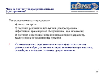 Чего не хватает товаропроизводителю
(предприятию)?                                    Центральный экономико-математический институт РАН




  Товаропроизводитель нуждается в:
      а) рынке как среде;
      б) системах реализации продукции (распространение
      информации, транспортное обслуживание) как процессах;
      в) системах инвестиционного и инновационного характера,
      реализующих инновационные проекты.

  
       Основная идея: соединение (амальгама) четырех систем
      разного типа образует минимальную экономическую систему,
      способную к самостоятельному существованию.




                                                                                               33
 