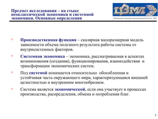 Предмет исследования – на стыке
неоклассической экономики и системной
экономики. Основные определения                  Центральный экономико-математический институт РАН





    Производственная функция – скалярная малоразмерная модель
    зависимости объема полезного результата работы системы от
    внутрисистемных факторов.

    Системная экономика – экономика, рассматриваемая в аспектах
    возникновения (создания), функционирования, взаимодействия и
    трансформации экономических систем.

    Под системой понимается относительно обособленная и
    устойчивая часть окружающего мира, характеризующаяся внешней
    целостностью и внутренним многообразием.
   Система является экономической, если она участвует в процессах
    производства, распределения, обмена и потребления благ.



                                                                                               5
 