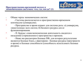 Пространственно-временной подход к
экономическим системам: что, где, когда? (1)       Центральный экономико-математический институт РАН




1.   Общие черты экономических систем:

        - Системы располагаются в пространственно-временном
     континууме (универсуме).

        - Пространство и время играют для системы роль: а) универсума,
     «вместилища» всех систем; б) базового ресурса для ее
     функционирования.

        - П. Бурдье: социоэкономическая деятельность сводится к
     овладению («присвоению») пространства и времени.

        - Ниже мы рассмотрим базовые ПФ, для которых результатами
     являются базовые блага, а факторами - базовые ресурсы (пространств
     и время) и базовые способности (способность использовать базовые
     ресурсы.




                                                                                                8
 
