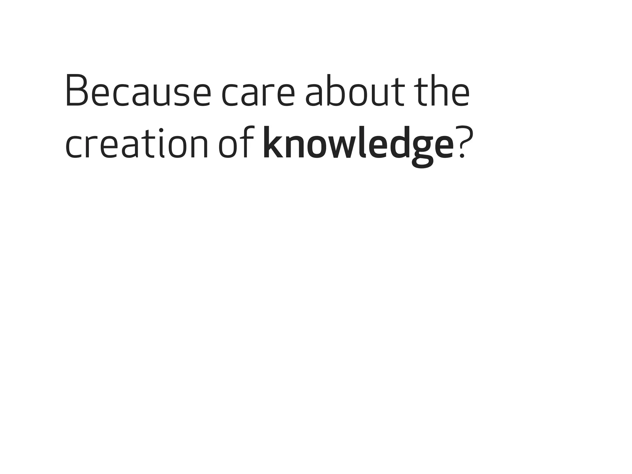 Because care about the 
creation of knowledge? 
 